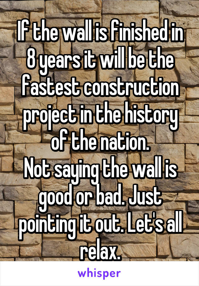 If the wall is finished in 8 years it will be the fastest construction project in the history of the nation.
Not saying the wall is good or bad. Just pointing it out. Let's all relax.