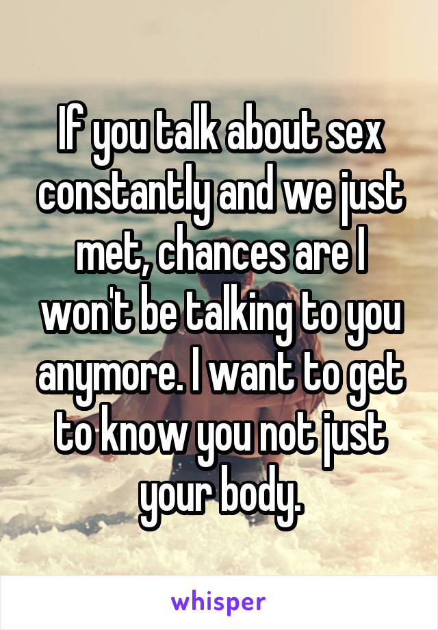 If you talk about sex constantly and we just met, chances are I won't be talking to you anymore. I want to get to know you not just your body.