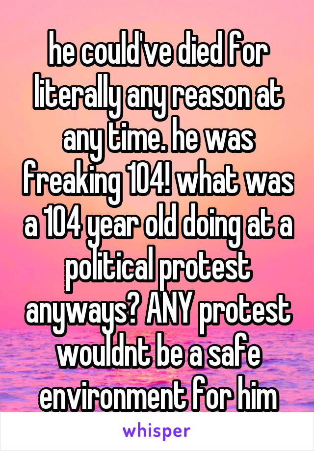 he could've died for literally any reason at any time. he was freaking 104! what was a 104 year old doing at a political protest anyways? ANY protest wouldnt be a safe environment for him