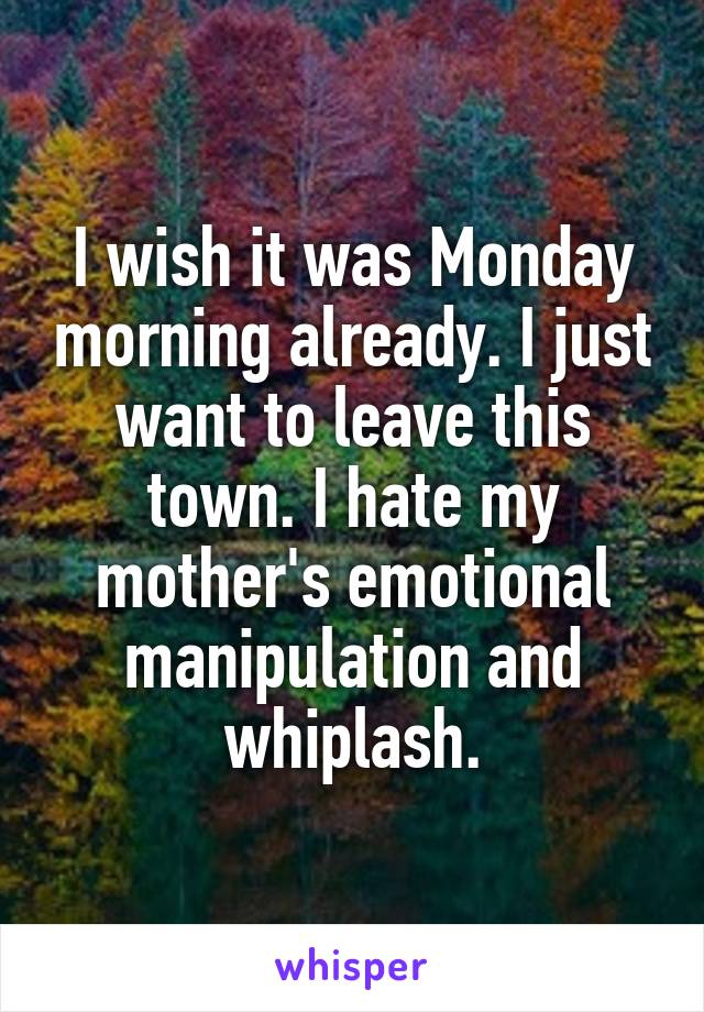 I wish it was Monday morning already. I just want to leave this town. I hate my mother's emotional manipulation and whiplash.