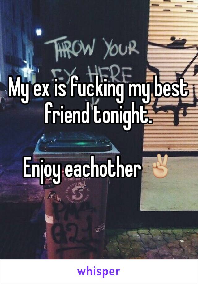 My ex is fucking my best friend tonight. 

Enjoy eachother ✌🏼️