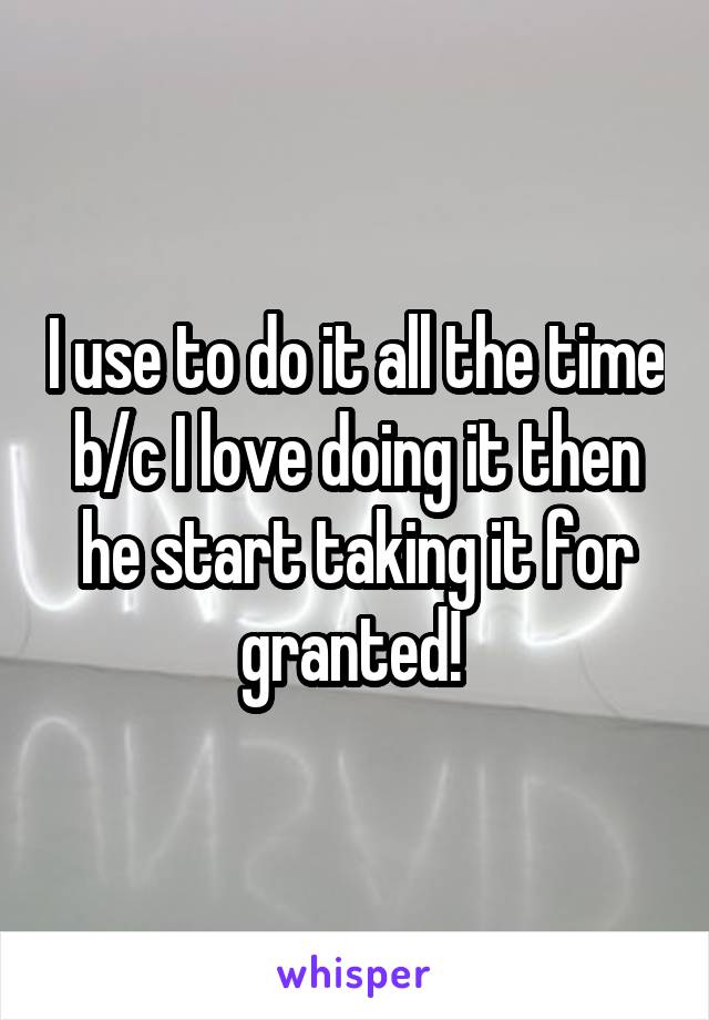 I use to do it all the time b/c I love doing it then he start taking it for granted! 