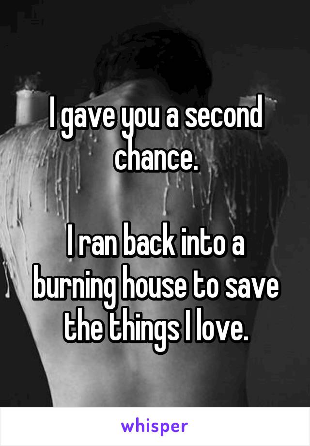 I gave you a second chance.

I ran back into a burning house to save the things I love.