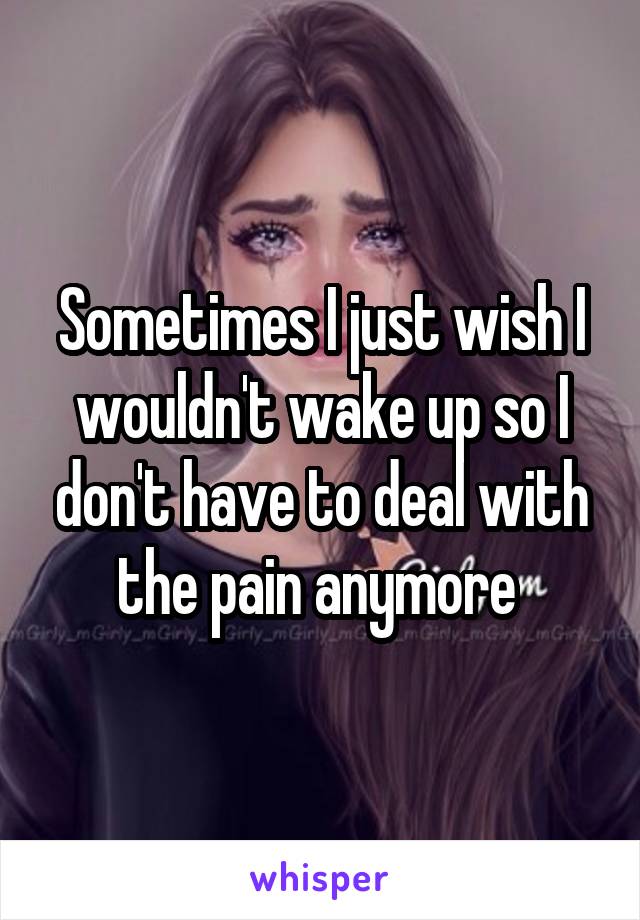 Sometimes I just wish I wouldn't wake up so I don't have to deal with the pain anymore 