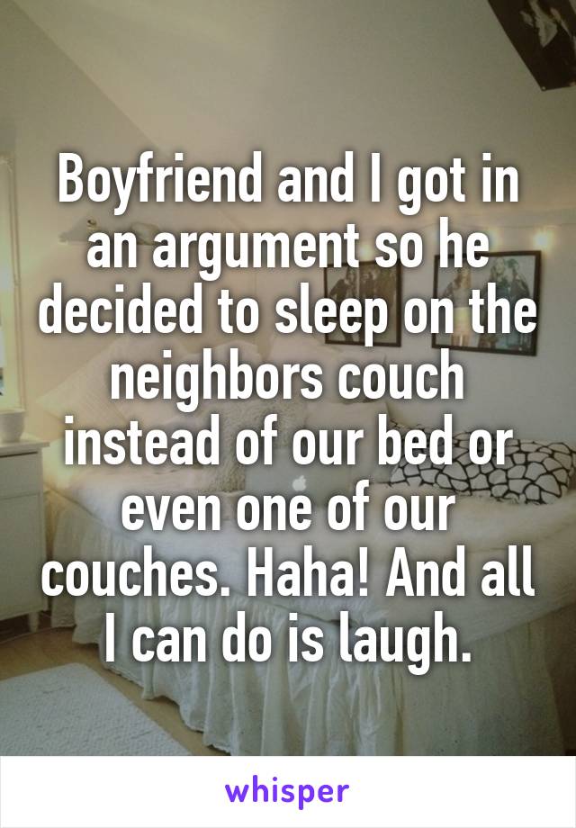 Boyfriend and I got in an argument so he decided to sleep on the neighbors couch instead of our bed or even one of our couches. Haha! And all I can do is laugh.