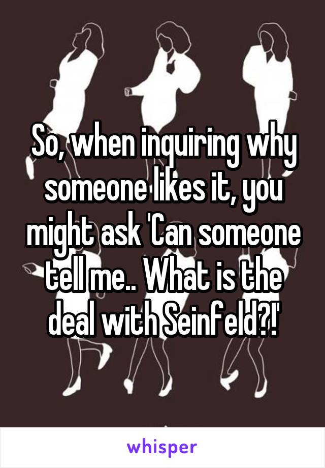 So, when inquiring why someone likes it, you might ask 'Can someone tell me.. What is the deal with Seinfeld?!'