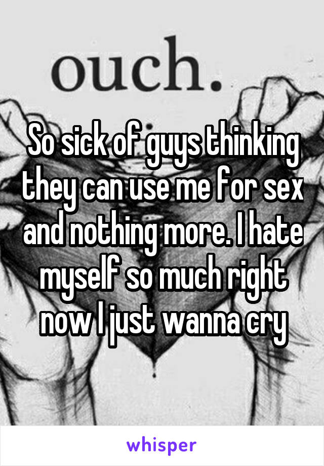 So sick of guys thinking they can use me for sex and nothing more. I hate myself so much right now I just wanna cry