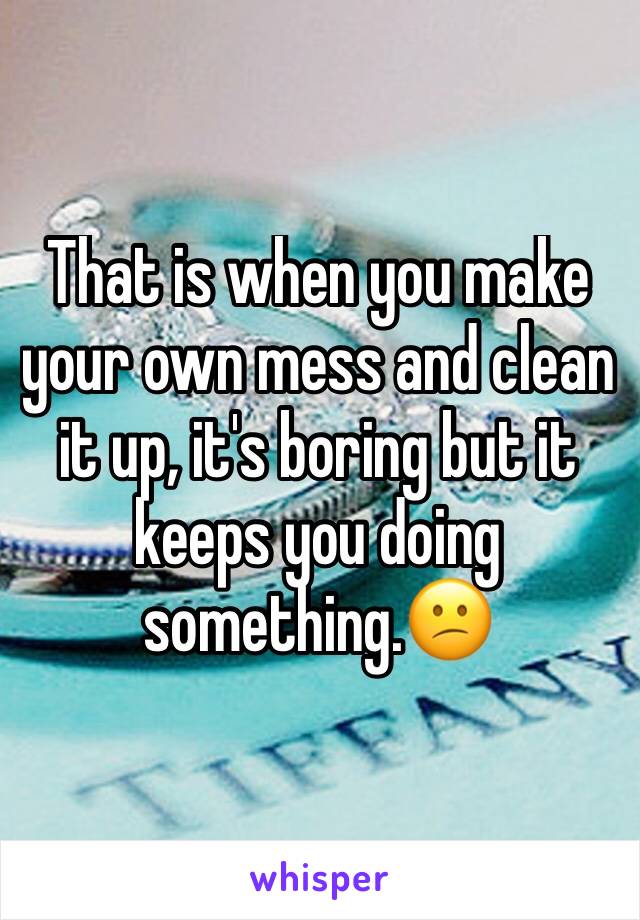 That is when you make your own mess and clean it up, it's boring but it keeps you doing something.😕