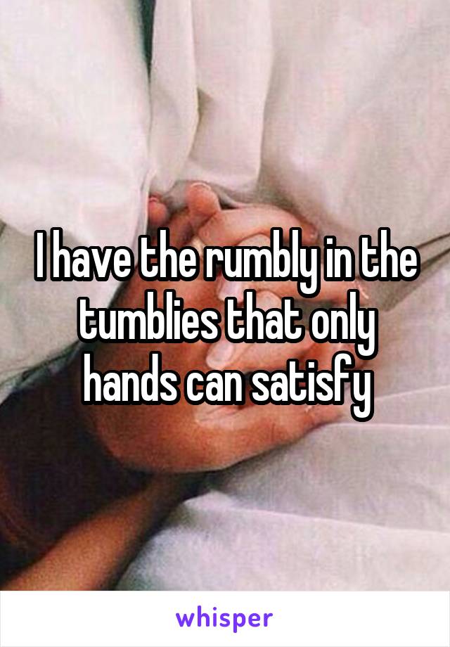 I have the rumbly in the tumblies that only hands can satisfy