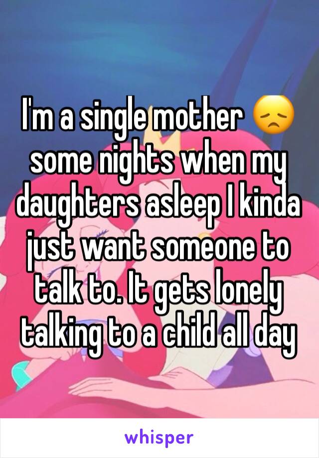 I'm a single mother 😞 some nights when my daughters asleep I kinda just want someone to talk to. It gets lonely talking to a child all day 