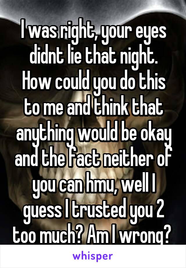 I was right, your eyes didnt lie that night.
How could you do this to me and think that anything would be okay and the fact neither of you can hmu, well I guess I trusted you 2 too much? Am I wrong? 