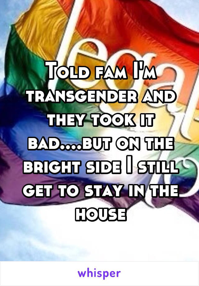 Told fam I'm transgender and they took it bad....but on the bright side I still get to stay in the house