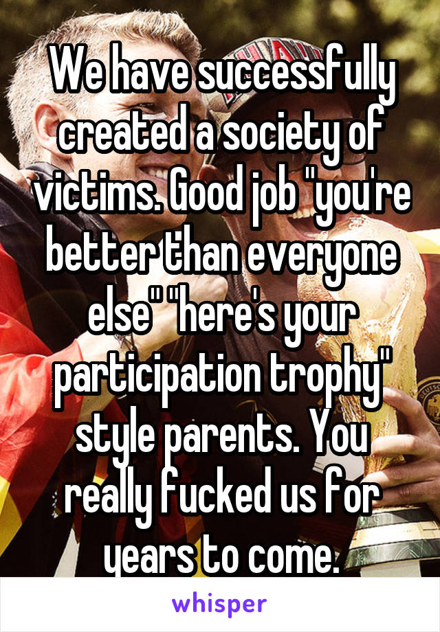 We have successfully created a society of victims. Good job "you're better than everyone else" "here's your participation trophy" style parents. You really fucked us for years to come.