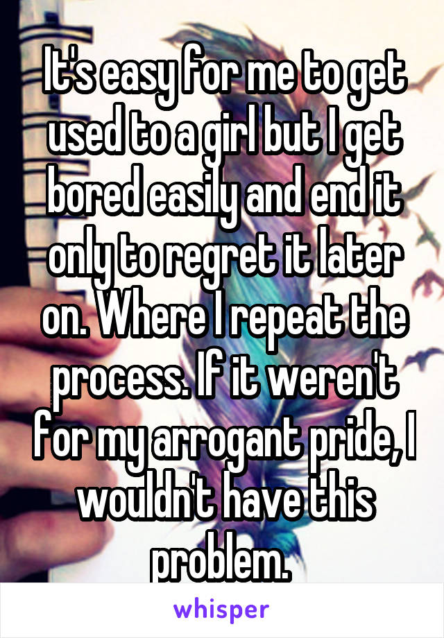 It's easy for me to get used to a girl but I get bored easily and end it only to regret it later on. Where I repeat the process. If it weren't for my arrogant pride, I wouldn't have this problem. 