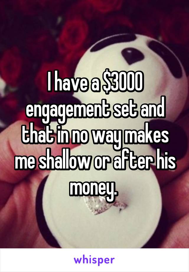 I have a $3000 engagement set and that in no way makes me shallow or after his money. 