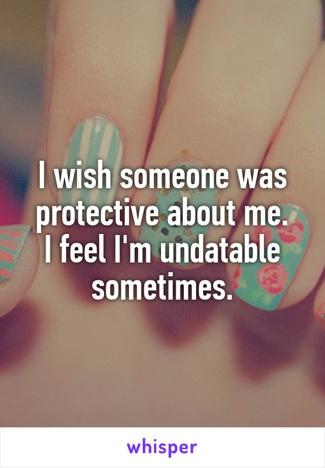 I wish someone was protective about me.
I feel I'm undatable sometimes.