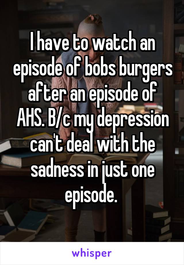 I have to watch an episode of bobs burgers after an episode of AHS. B/c my depression can't deal with the sadness in just one episode. 
