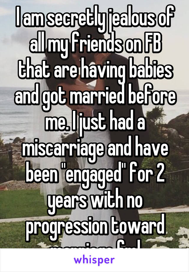 I am secretly jealous of all my friends on FB that are having babies and got married before me. I just had a miscarriage and have been "engaged" for 2 years with no progression toward marriage fml