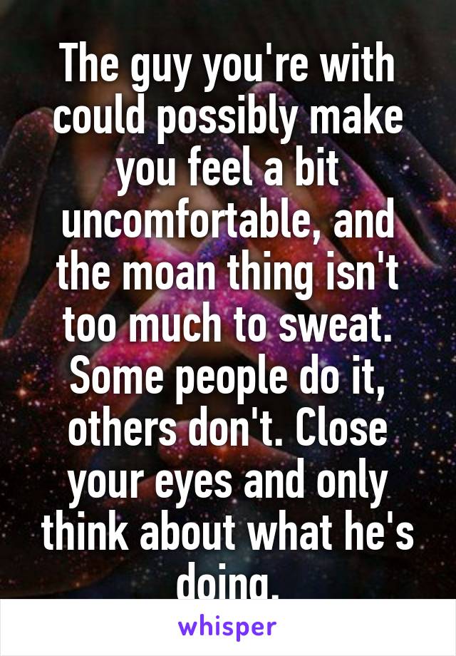The guy you're with could possibly make you feel a bit uncomfortable, and the moan thing isn't too much to sweat. Some people do it, others don't. Close your eyes and only think about what he's doing.