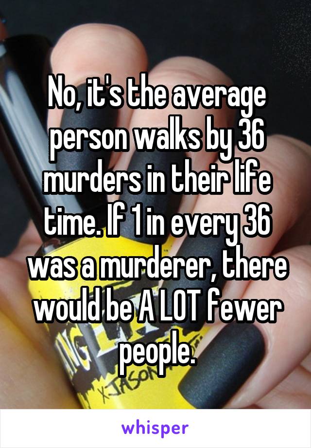 No, it's the average person walks by 36 murders in their life time. If 1 in every 36 was a murderer, there would be A LOT fewer people.