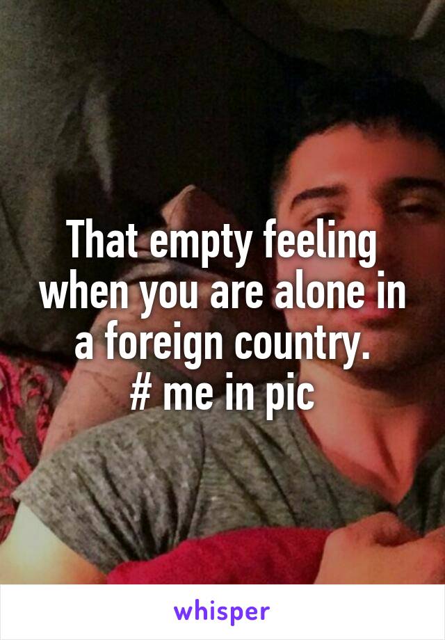 That empty feeling when you are alone in a foreign country.
# me in pic