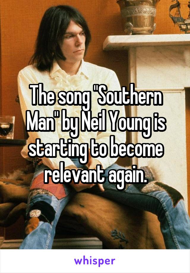 The song "Southern Man" by Neil Young is starting to become relevant again.