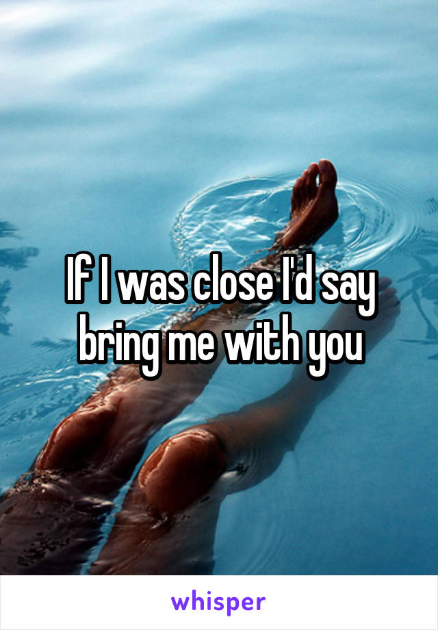 If I was close I'd say bring me with you