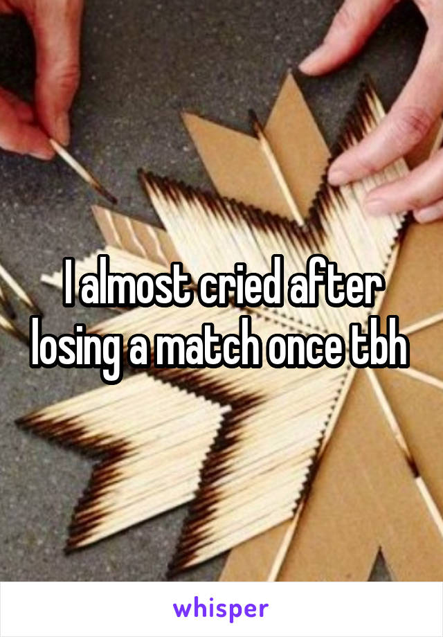 I almost cried after losing a match once tbh 