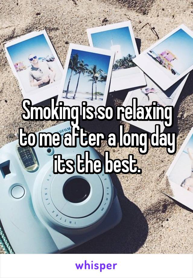 Smoking is so relaxing to me after a long day its the best.