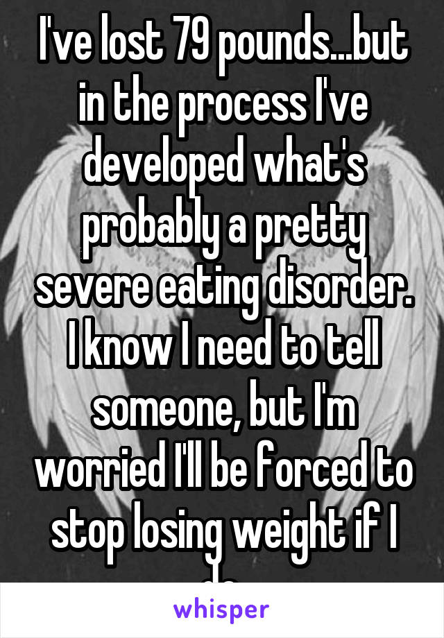 I've lost 79 pounds...but in the process I've developed what's probably a pretty severe eating disorder. I know I need to tell someone, but I'm worried I'll be forced to stop losing weight if I do 