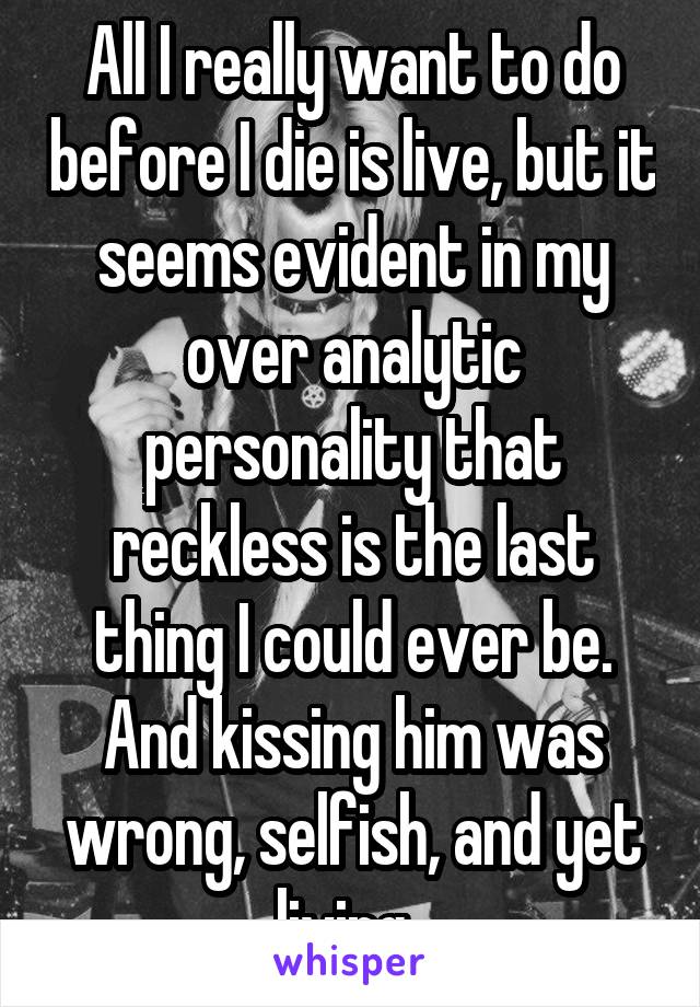 All I really want to do before I die is live, but it seems evident in my over analytic personality that reckless is the last thing I could ever be.
And kissing him was wrong, selfish, and yet living. 