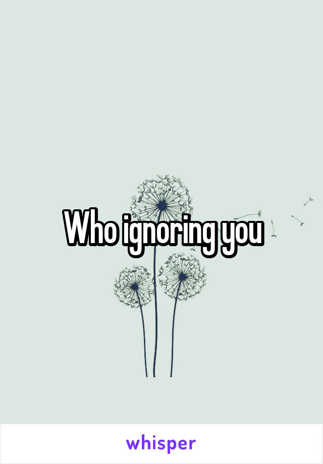 Who ignoring you