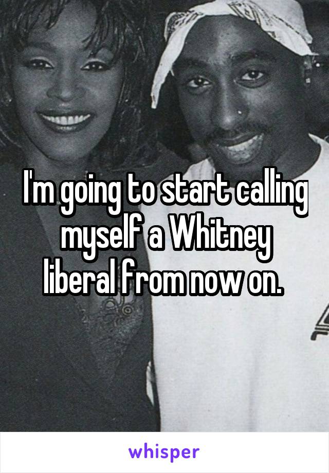 I'm going to start calling myself a Whitney liberal from now on. 
