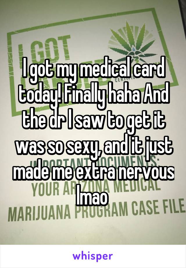 I got my medical card today! Finally haha And the dr I saw to get it was so sexy, and it just made me extra nervous lmao 