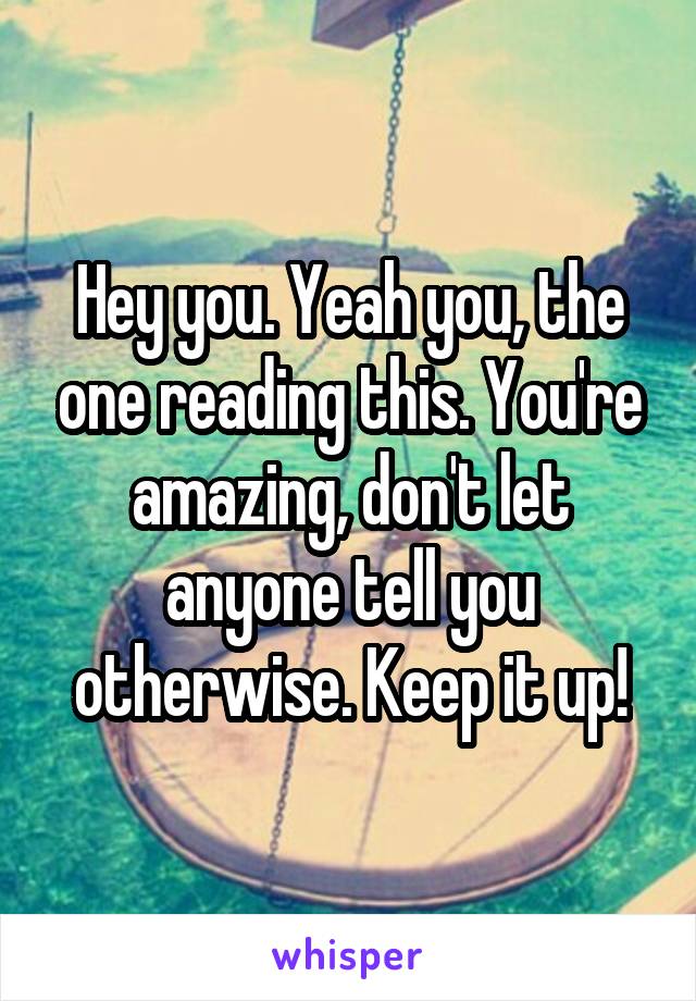 Hey you. Yeah you, the one reading this. You're amazing, don't let anyone tell you otherwise. Keep it up!