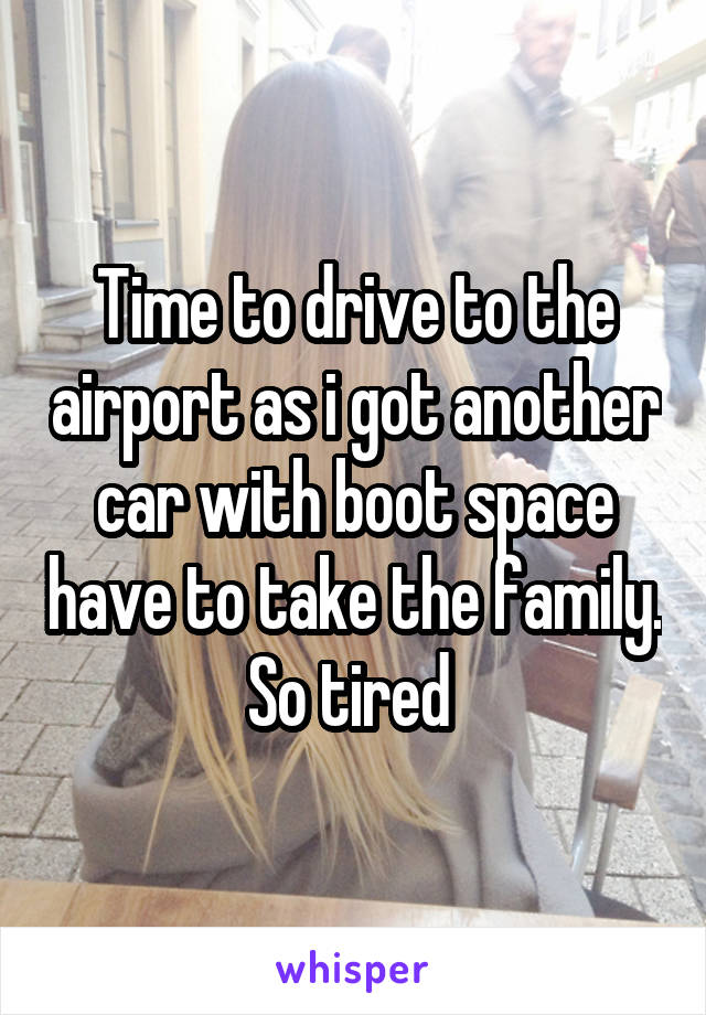 Time to drive to the airport as i got another car with boot space have to take the family. So tired 