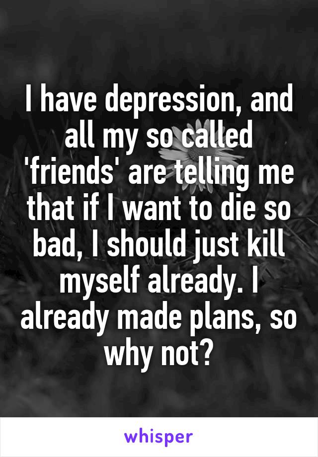 I have depression, and all my so called 'friends' are telling me that if I want to die so bad, I should just kill myself already. I already made plans, so why not?