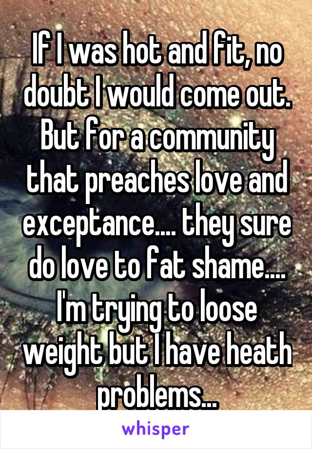 If I was hot and fit, no doubt I would come out. But for a community that preaches love and exceptance.... they sure do love to fat shame.... I'm trying to loose weight but I have heath problems...