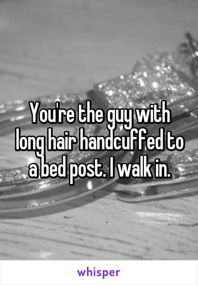 You're the guy with long hair handcuffed to a bed post. I walk in.