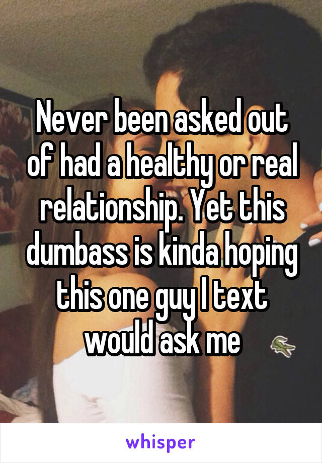 Never been asked out of had a healthy or real relationship. Yet this dumbass is kinda hoping this one guy I text would ask me