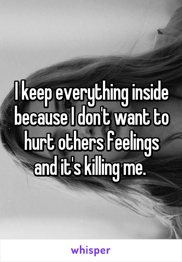 I keep everything inside because I don't want to hurt others feelings and it's killing me. 