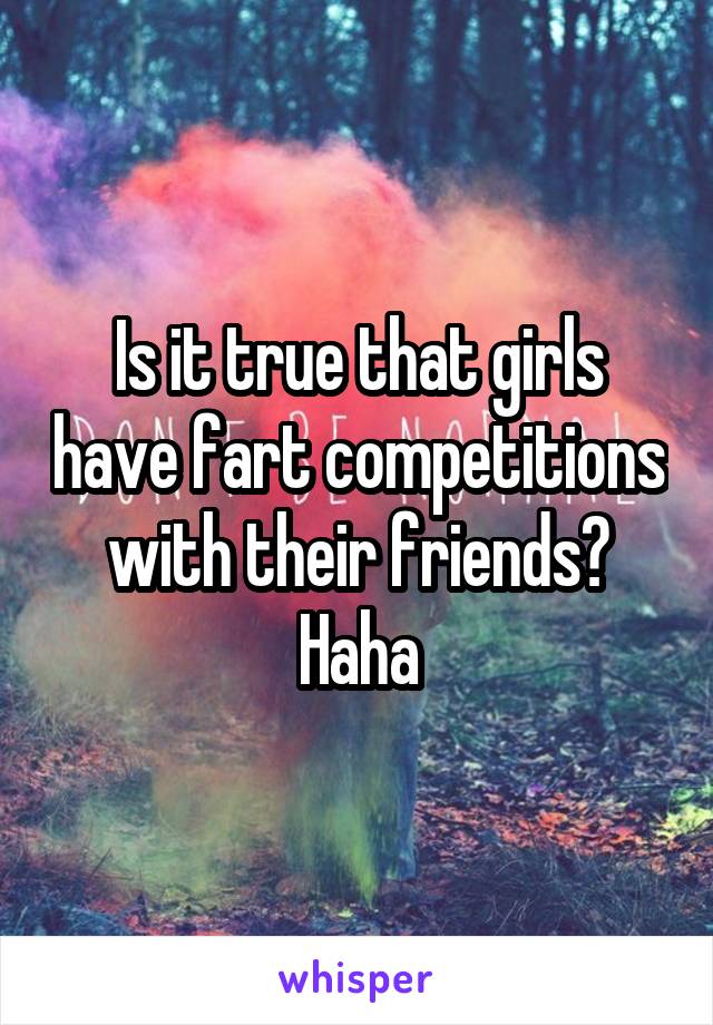 Is it true that girls have fart competitions with their friends? Haha