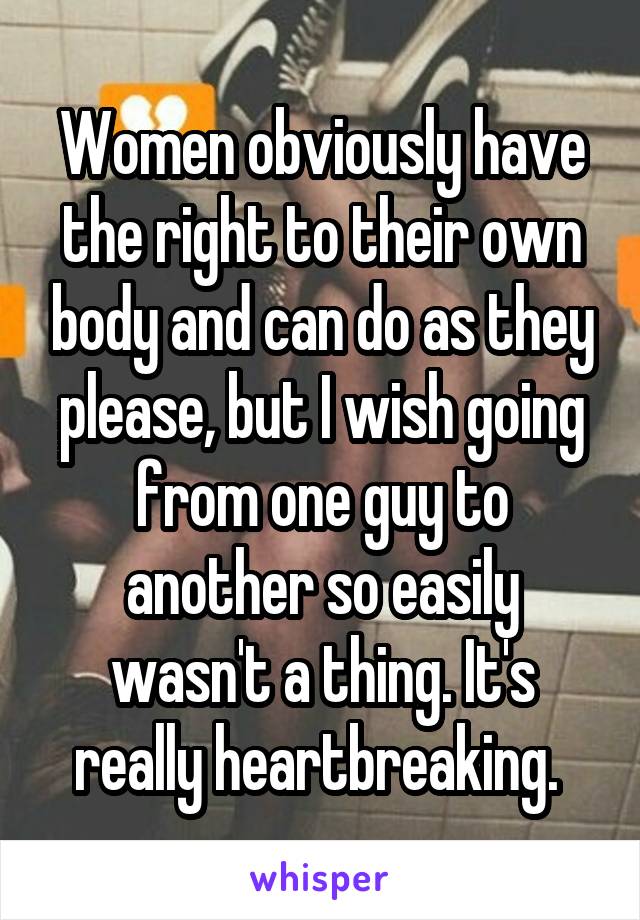 Women obviously have the right to their own body and can do as they please, but I wish going from one guy to another so easily wasn't a thing. It's really heartbreaking. 