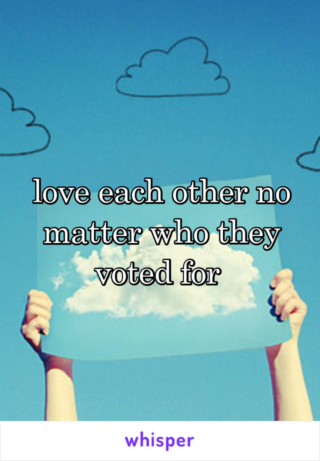 love each other no matter who they voted for 