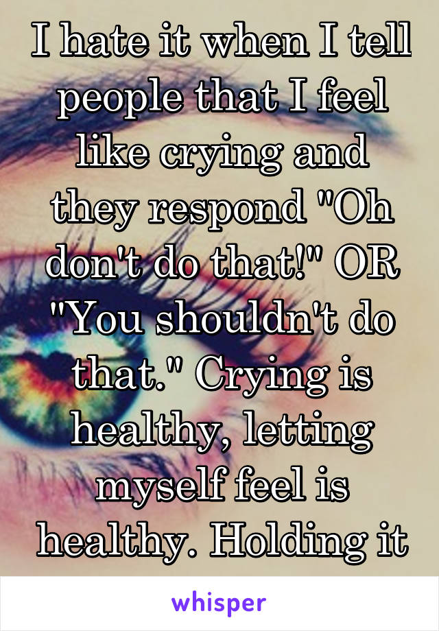 I hate it when I tell people that I feel like crying and they respond "Oh don't do that!" OR "You shouldn't do that." Crying is healthy, letting myself feel is healthy. Holding it in is bad for me.