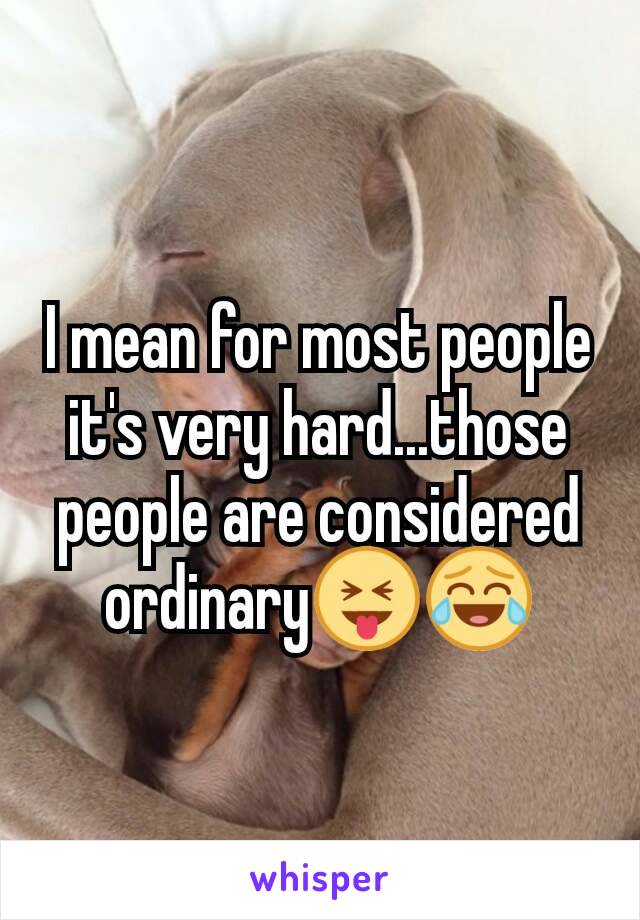 I mean for most people it's very hard...those people are considered ordinary😝😂