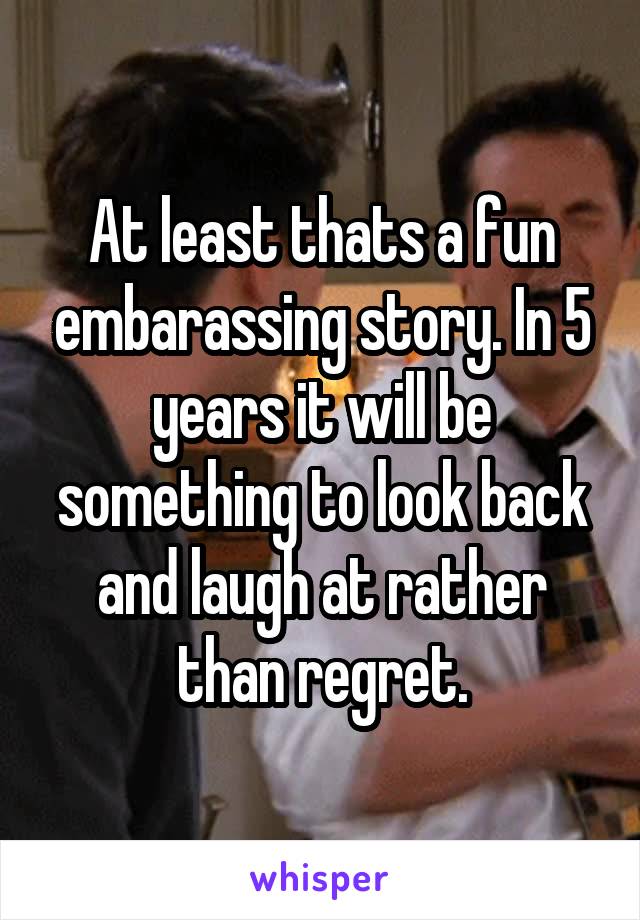 At least thats a fun embarassing story. In 5 years it will be something to look back and laugh at rather than regret.