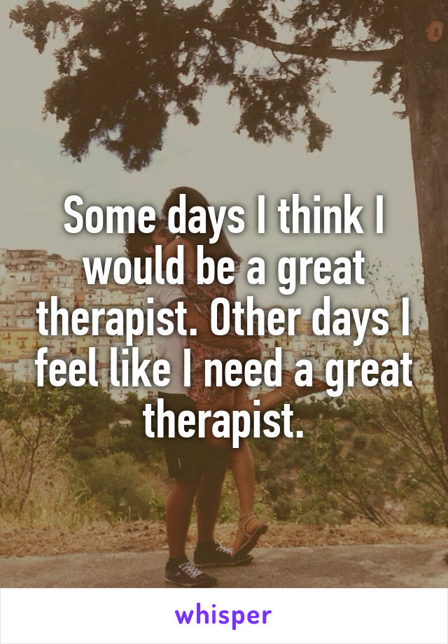 Some days I think I would be a great therapist. Other days I feel like I need a great therapist.