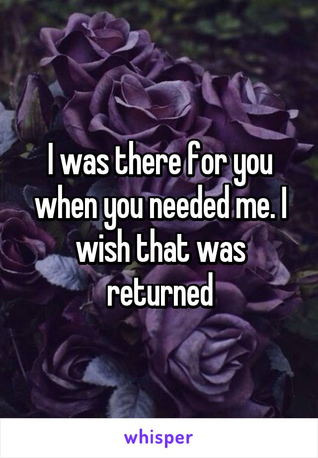 I was there for you when you needed me. I wish that was returned