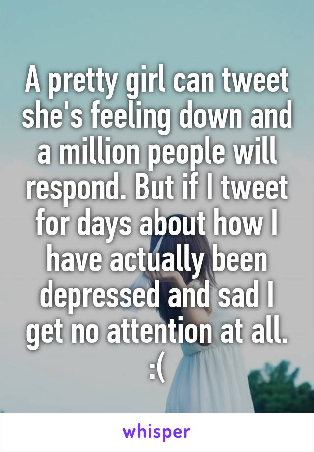 A pretty girl can tweet she's feeling down and a million people will respond. But if I tweet for days about how I have actually been depressed and sad I get no attention at all. :(